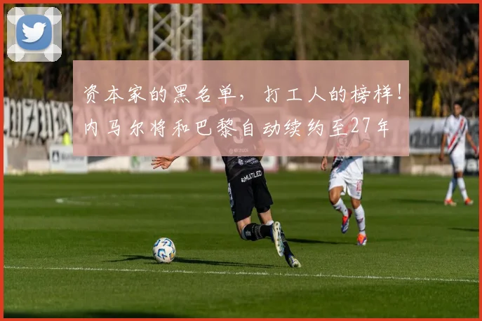 资本家的黑名单，打工人的榜样！内马尔将和巴黎自动续约至27年