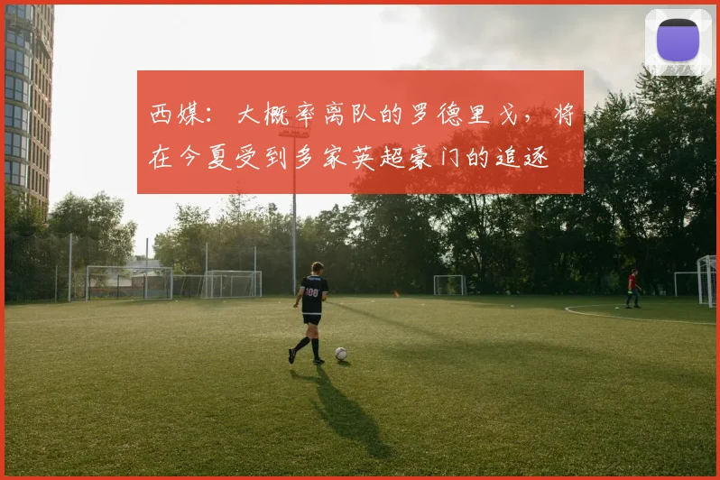 西媒：大概率离队的罗德里戈，将在今夏受到多家英超豪门的追逐