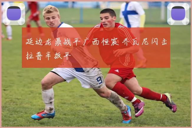延边龙鼎战平广西恒宸 乔瓦尼闪击拉普辛扳平