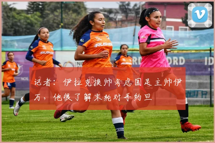 记者：伊拉克换帅考虑国足主帅伊万，他很了解末轮对手约旦