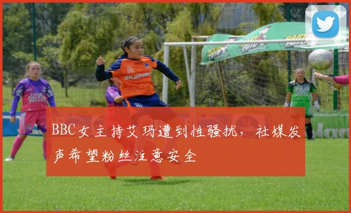 BBC女主持艾玛遭到性骚扰，社媒发声希望粉丝注意安全