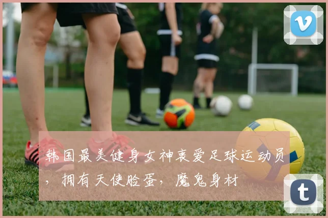 韩国最美健身女神衷爱足球运动员，拥有天使脸蛋，魔鬼身材