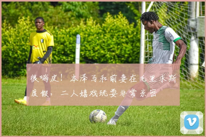 很嗨皮！本泽马和前妻在毛里求斯度假，二人嬉戏玩耍非常亲密