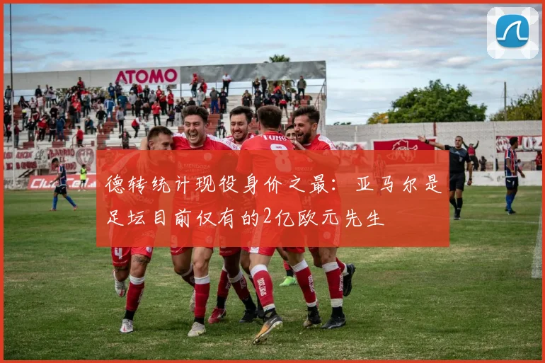 德转统计现役身价之最：亚马尔是足坛目前仅有的2亿欧元先生