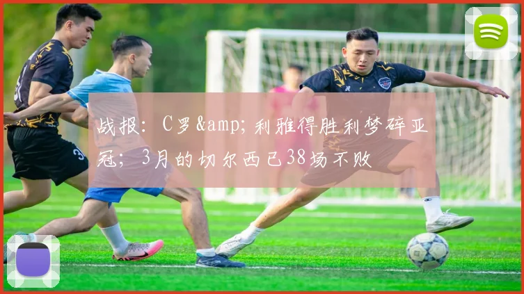 战报：C罗&利雅得胜利梦碎亚冠；3月的切尔西已38场不败