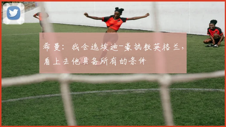 希曼：我会选埃迪-豪执教英格兰，看上去他具备所有的条件