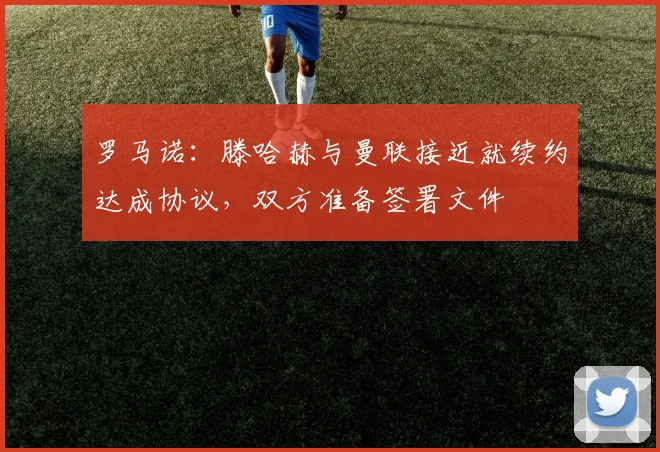 罗马诺：滕哈赫与曼联接近就续约达成协议，双方准备签署文件
