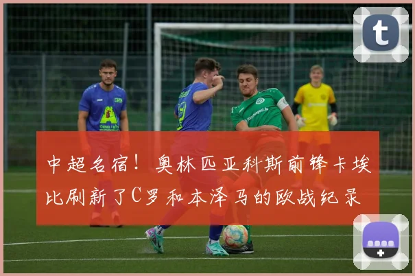 中超名宿！奥林匹亚科斯前锋卡埃比刷新了C罗和本泽马的欧战纪录