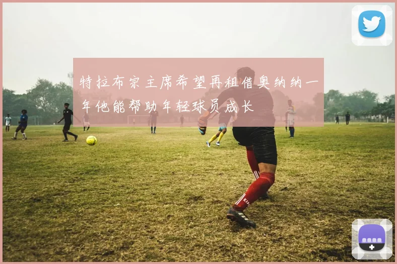 特拉布宗主席希望再租借奥纳纳一年他能帮助年轻球员成长