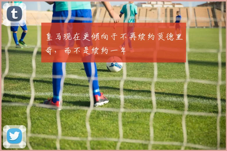 皇马现在更倾向于不再续约莫德里奇，而不是续约一年