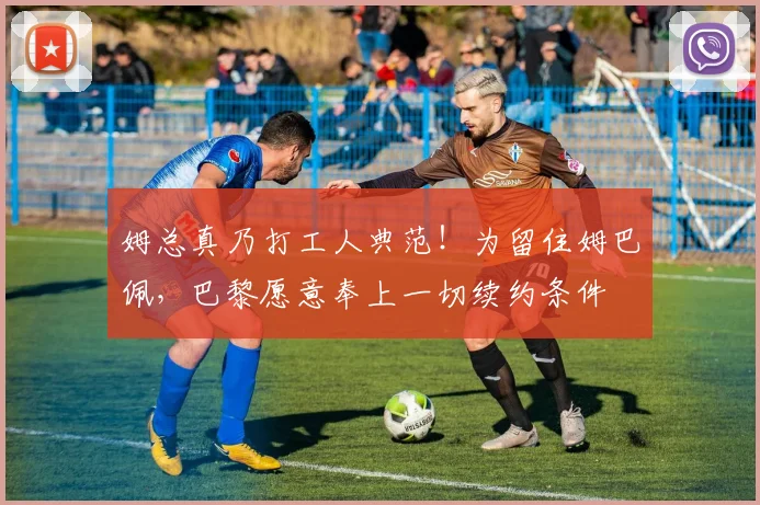 姆总真乃打工人典范！为留住姆巴佩，巴黎愿意奉上一切续约条件
