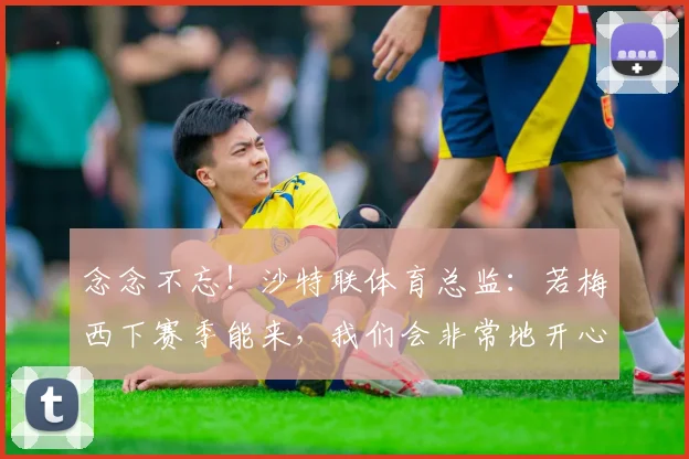 念念不忘！沙特联体育总监：若梅西下赛季能来，我们会非常地开心