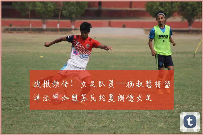 捷报频传！女足队员--杨淑慧将留洋法甲加盟苏瓦约夏朗德女足