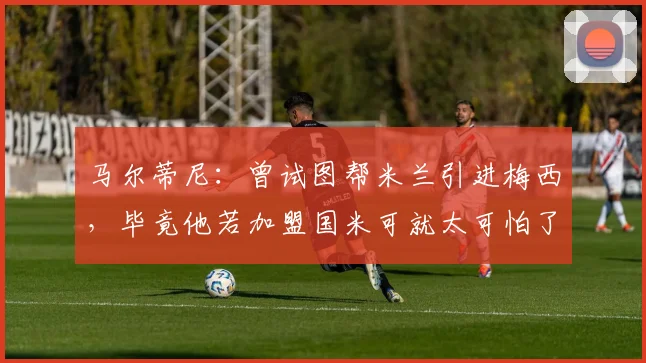 马尔蒂尼：曾试图帮米兰引进梅西，毕竟他若加盟国米可就太可怕了