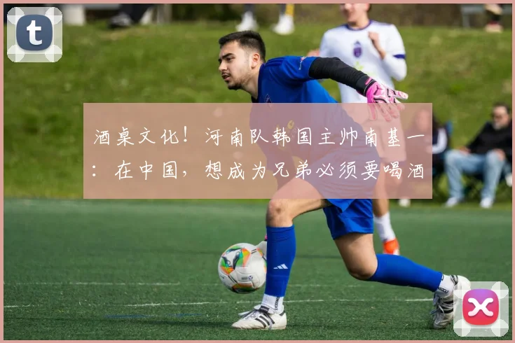 酒桌文化！河南队韩国主帅南基一：在中国，想成为兄弟必须要喝酒