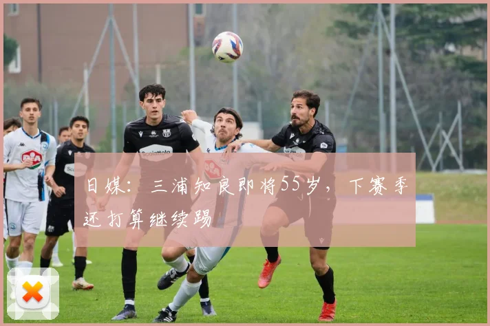 日媒：三浦知良即将55岁，下赛季还打算继续踢