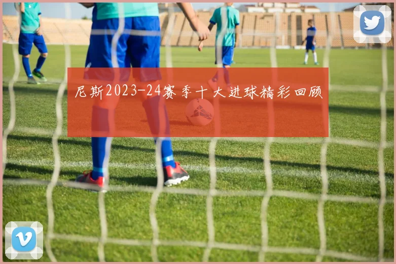 尼斯2023-24赛季十大进球精彩回顾