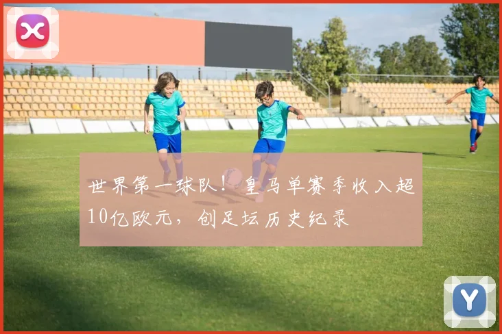 世界第一球队！皇马单赛季收入超10亿欧元，创足坛历史纪录