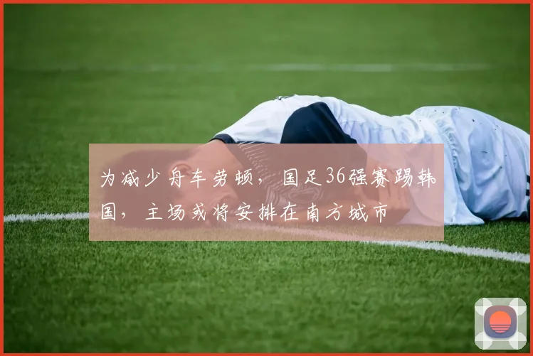 为减少舟车劳顿，国足36强赛踢韩国，主场或将安排在南方城市