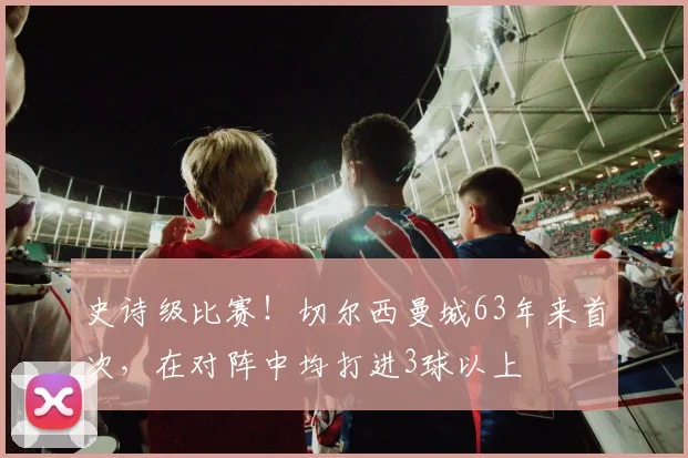 史诗级比赛！切尔西曼城63年来首次，在对阵中均打进3球以上